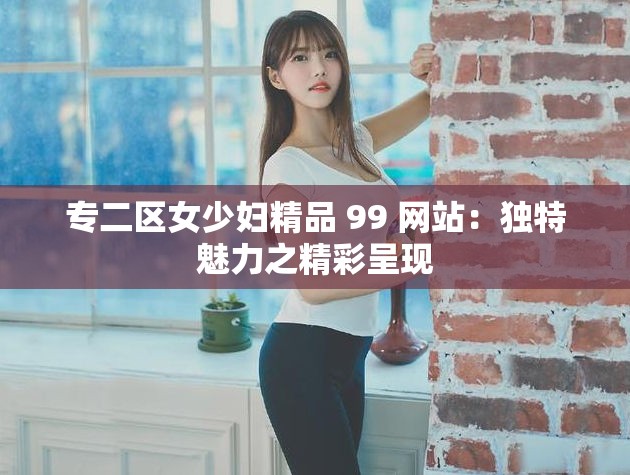 专二区女少妇精品 99 网站：独特魅力之精彩呈现