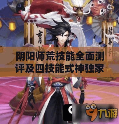 阴阳师荒技能全面测评及四技能式神独家爆料，资源管理视角下的深度策略剖析