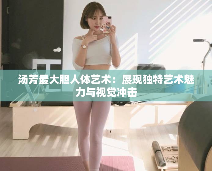 汤芳最大胆人体艺术：展现独特艺术魅力与视觉冲击
