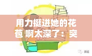 用力挺进她的花苞 啊太深了：突破边界的探索之旅