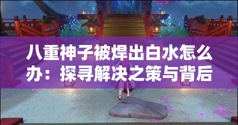 八重神子被焊出白水怎么办：探寻解决之策与背后真相