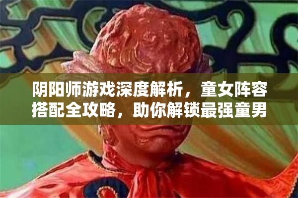 阴阳师游戏深度解析，童女阵容搭配全攻略，助你解锁最强童男童女组合技巧