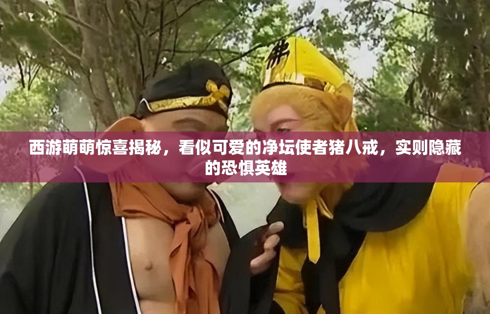 西游萌萌惊喜揭秘，看似可爱的净坛使者猪八戒，实则隐藏的恐惧英雄