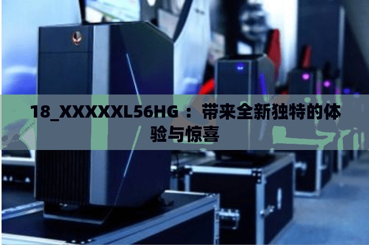 18_XXXXXL56HG ：带来全新独特的体验与惊喜