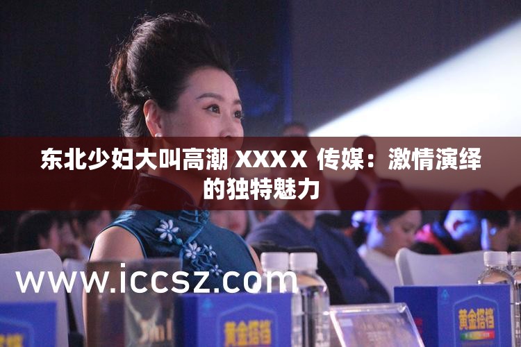 东北少妇大叫高潮 XXXⅩ 传媒：激情演绎的独特魅力