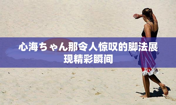 心海ちゃん那令人惊叹的脚法展现精彩瞬间