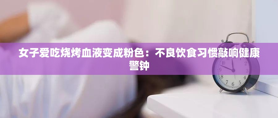 女子爱吃烧烤血液变成粉色：不良饮食习惯敲响健康警钟
