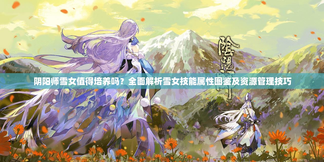 阴阳师雪女值得培养吗？全面解析雪女技能属性图鉴及资源管理技巧