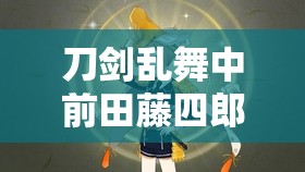 刀剑乱舞中前田藤四郎极化详解及其极属性在资源管理策略中的核心地位