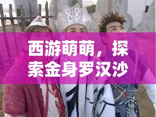 西游萌萌，探索金身罗汉沙僧的温暖光芒与普渡众生的善行之旅