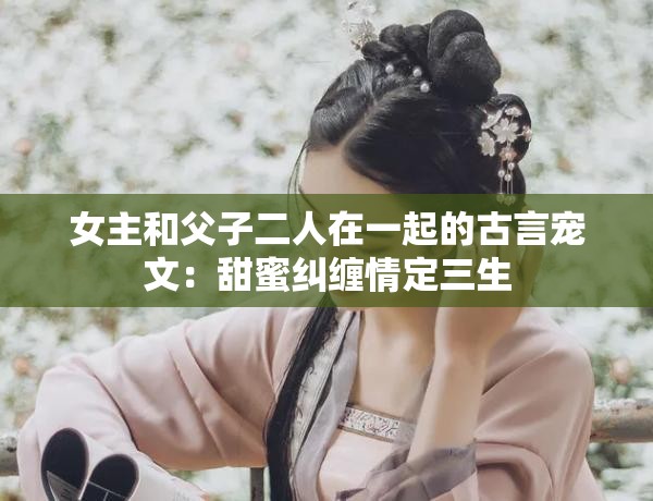 女主和父子二人在一起的古言宠文：甜蜜纠缠情定三生