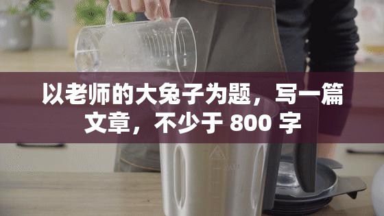 以老师的大兔子为题，写一篇文章，不少于 800 字
