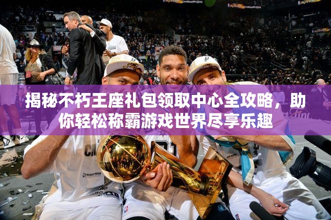 揭秘不朽王座礼包领取中心全攻略，助你轻松称霸游戏世界尽享乐趣