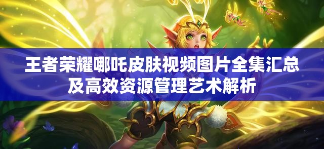 王者荣耀哪吒皮肤视频图片全集汇总及高效资源管理艺术解析