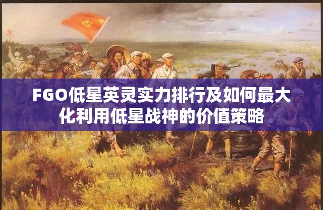 FGO低星英灵实力排行及如何最大化利用低星战神的价值策略