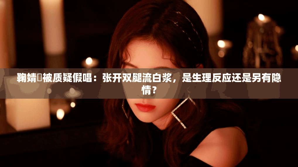 鞠婧祎被质疑假唱：张开双腿流白浆，是生理反应还是另有隐情？