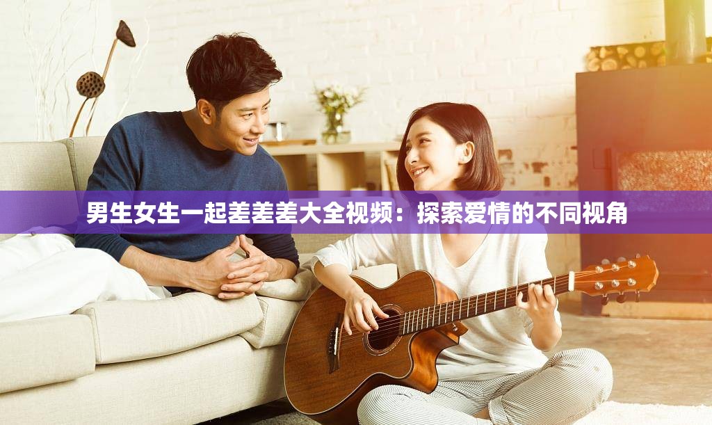 男生女生一起差差差大全视频：探索爱情的不同视角