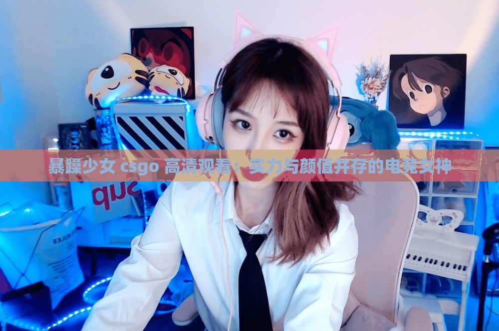 暴躁少女 csgo 高清观看：实力与颜值并存的电竞女神