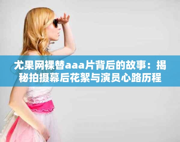 尤果网裸替aaa片背后的故事：揭秘拍摄幕后花絮与演员心路历程