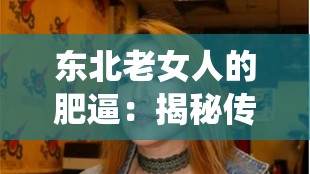 东北老女人的肥逼：揭秘传统与现代交织下的独特魅力与生活智慧