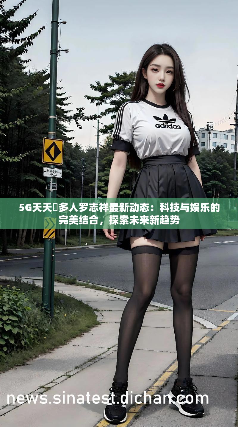5G天天奭多人罗志祥最新动态：科技与娱乐的完美结合，探索未来新趋势