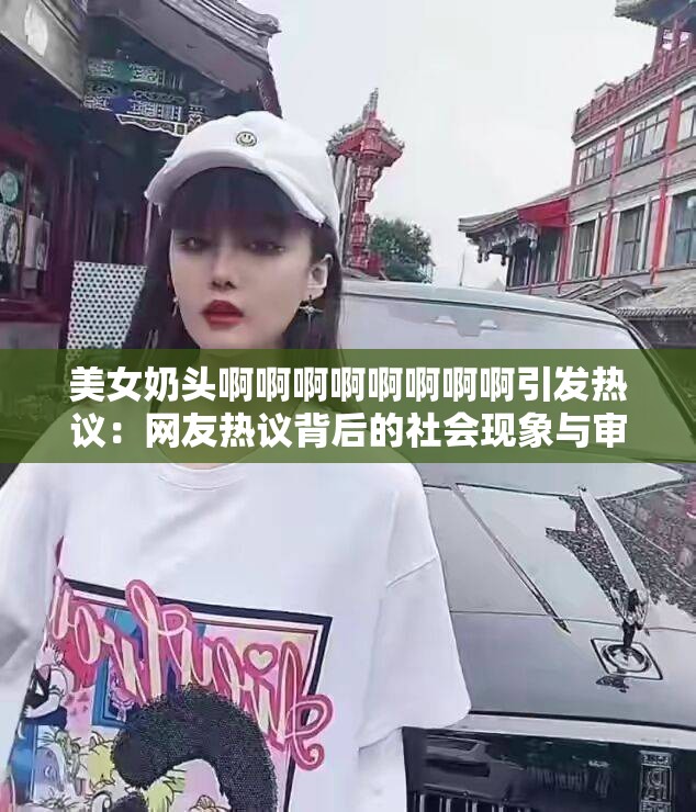 美女奶头啊啊啊啊啊啊啊啊引发热议：网友热议背后的社会现象与审美趋势