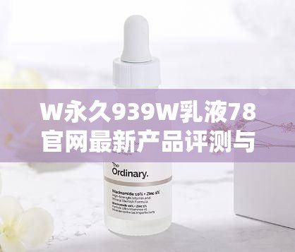 W永久939W乳液78官网最新产品评测与使用心得分享，全面解析其功效与用户反馈
