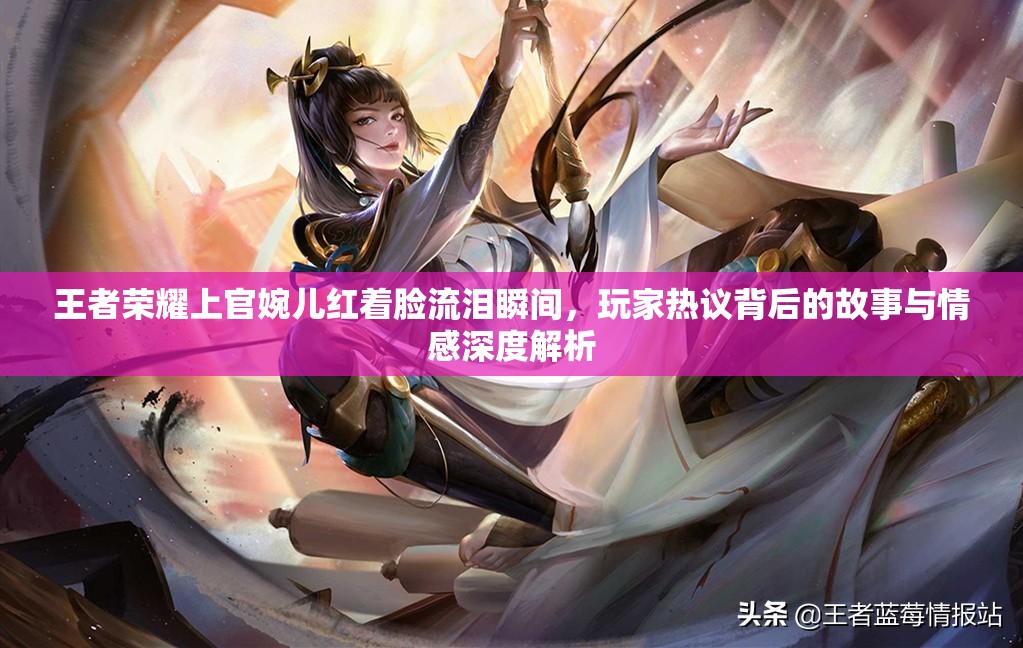 王者荣耀上官婉儿红着脸流泪瞬间，玩家热议背后的故事与情感深度解析