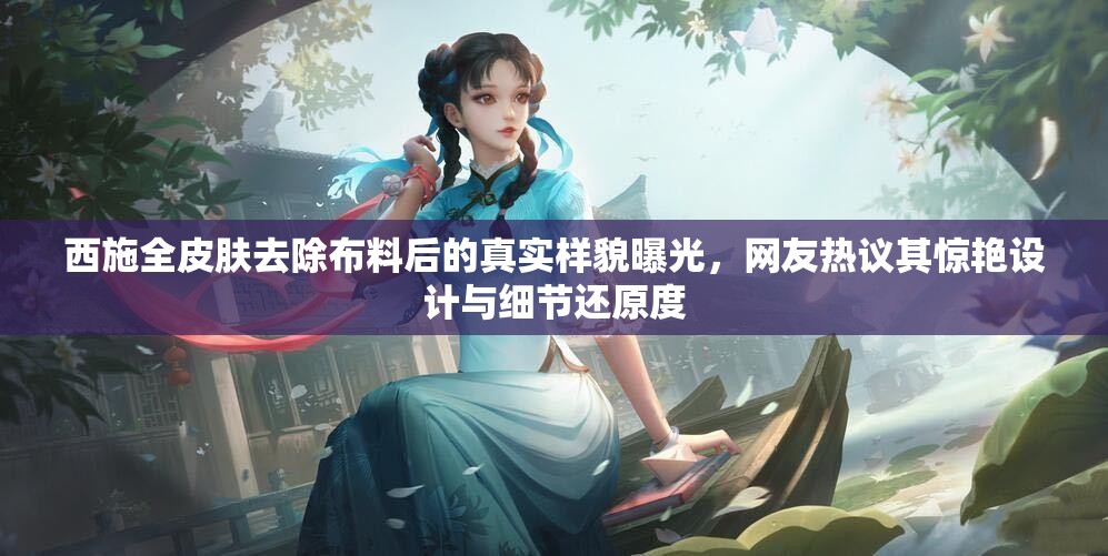 西施全皮肤去除布料后的真实样貌曝光，网友热议其惊艳设计与细节还原度