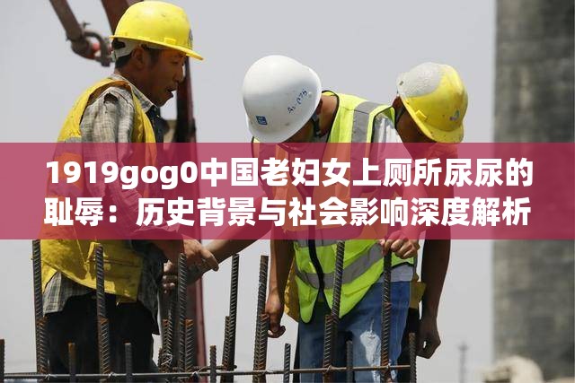 1919gog0中国老妇女上厕所尿尿的耻辱：历史背景与社会影响深度解析