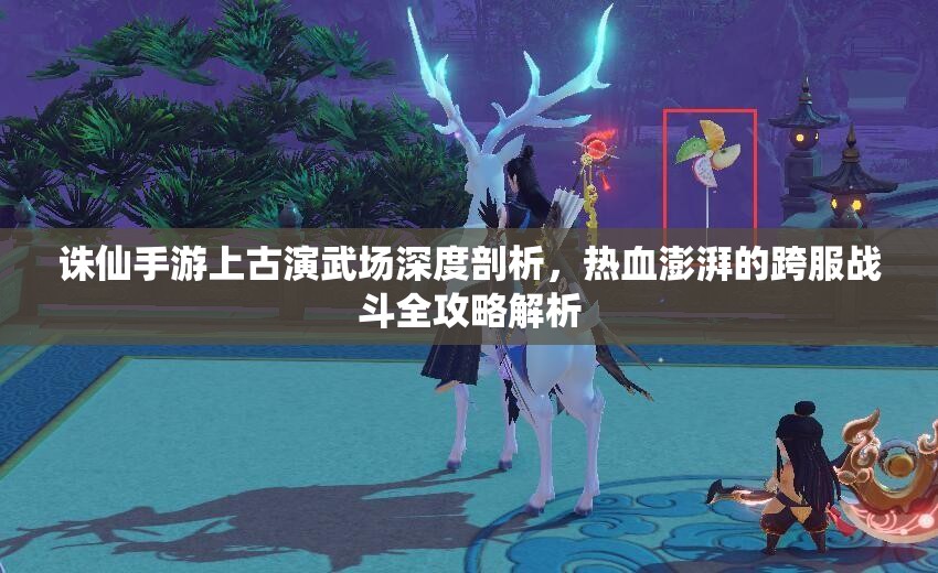 诛仙手游上古演武场深度剖析，热血澎湃的跨服战斗全攻略解析