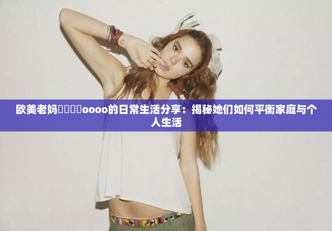 欧美老妈乂乂乂乂oooo的日常生活分享：揭秘她们如何平衡家庭与个人生活