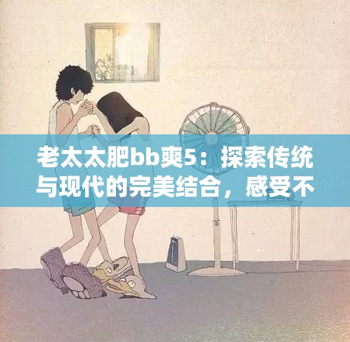 老太太肥bb爽5：探索传统与现代的完美结合，感受不一样的幸福生活