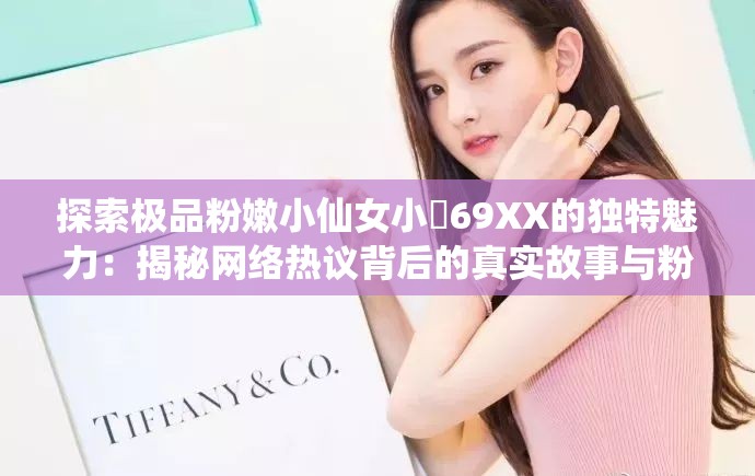 探索极品粉嫩小仙女小泬69XX的独特魅力：揭秘网络热议背后的真实故事与粉丝狂热追捧原因