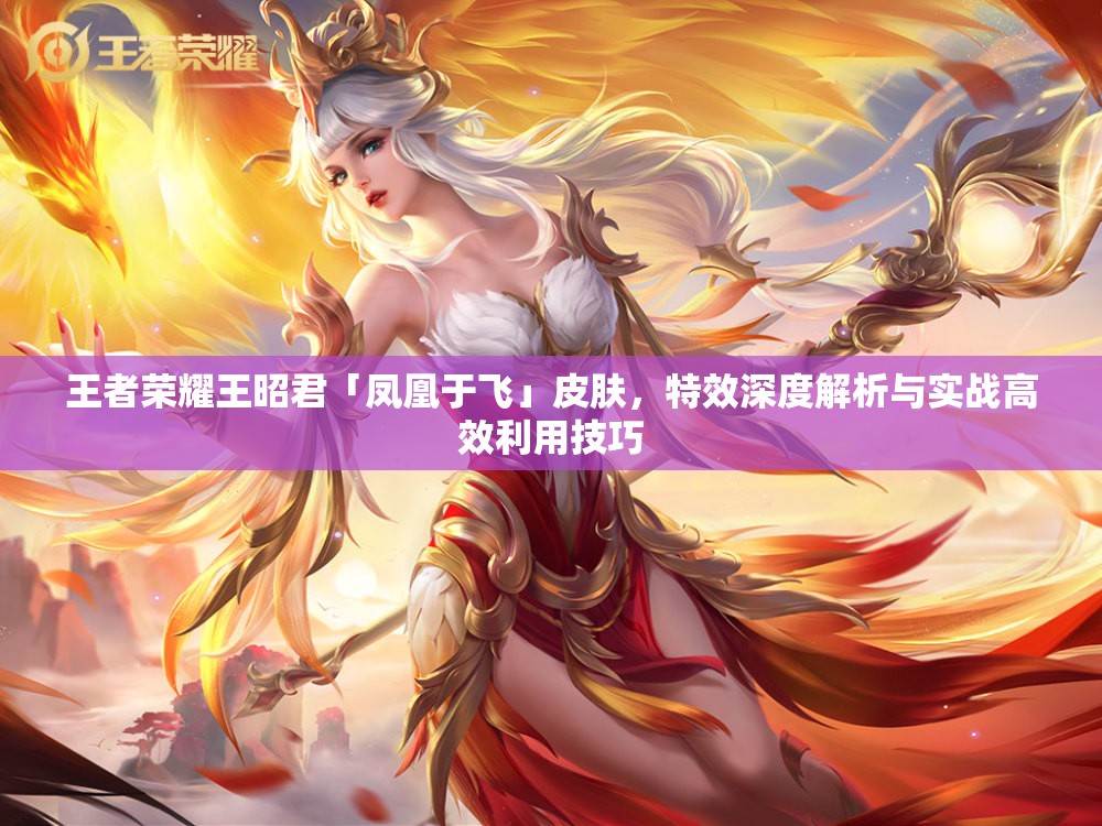 王者荣耀王昭君「凤凰于飞」皮肤，特效深度解析与实战高效利用技巧