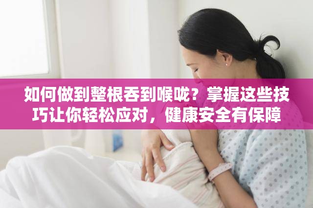 如何做到整根吞到喉咙？掌握这些技巧让你轻松应对，健康安全有保障