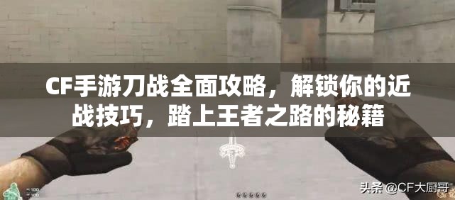 CF手游刀战全面攻略，解锁你的近战技巧，踏上王者之路的秘籍