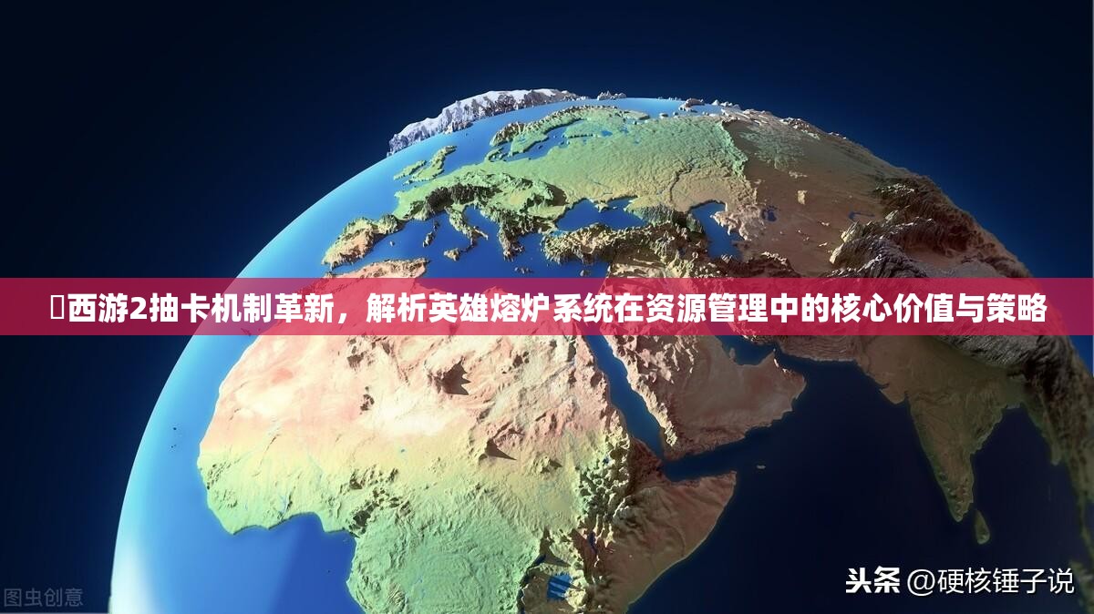 囧西游2抽卡机制革新，解析英雄熔炉系统在资源管理中的核心价值与策略