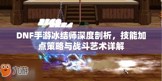 DNF手游冰结师深度剖析，技能加点策略与战斗艺术详解