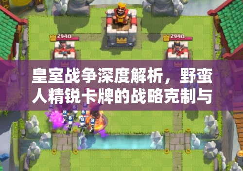 皇室战争深度解析，野蛮人精锐卡牌的战略克制与被克制全面揭秘
