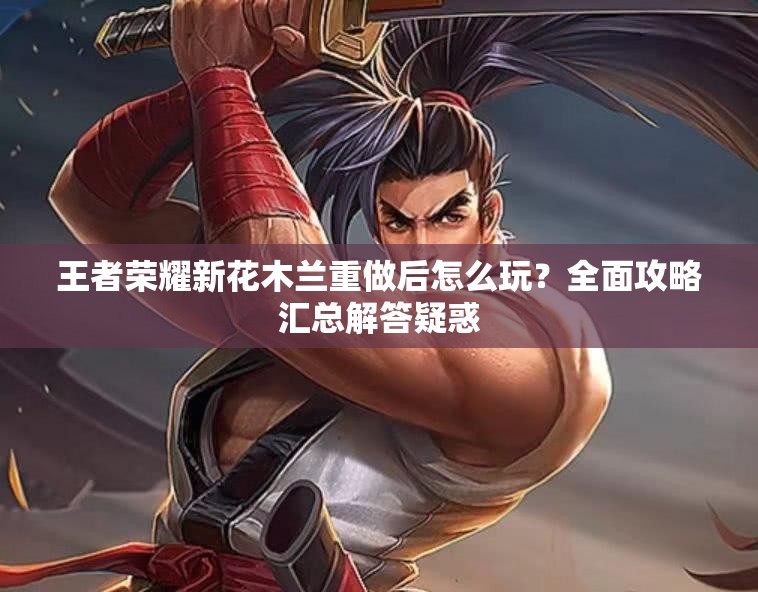 王者荣耀新花木兰重做后怎么玩？全面攻略汇总解答疑惑
