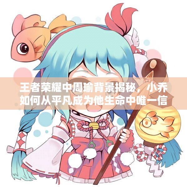 王者荣耀中周瑜背景揭秘，小乔如何从平凡成为他生命中唯一信仰的演变之谜？
