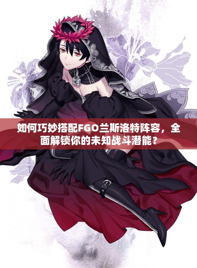 如何巧妙搭配FGO兰斯洛特阵容，全面解锁你的未知战斗潜能？