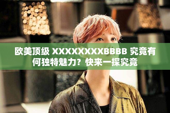 欧美顶级 XXXXXXXXBBBB 究竟有何独特魅力？快来一探究竟