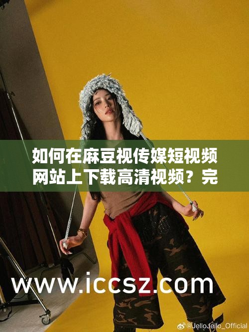 如何在麻豆视传媒短视频网站上下载高清视频？完整步骤与技巧分享