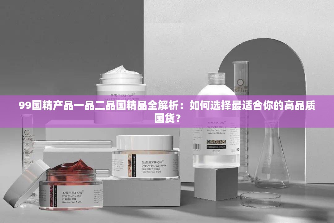 99国精产品一品二品国精品全解析：如何选择最适合你的高品质国货？