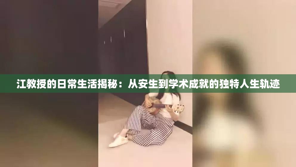 江教授的日常生活揭秘：从安生到学术成就的独特人生轨迹