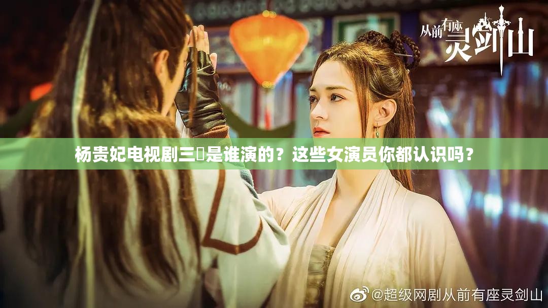 杨贵妃电视剧三㚫是谁演的？这些女演员你都认识吗？