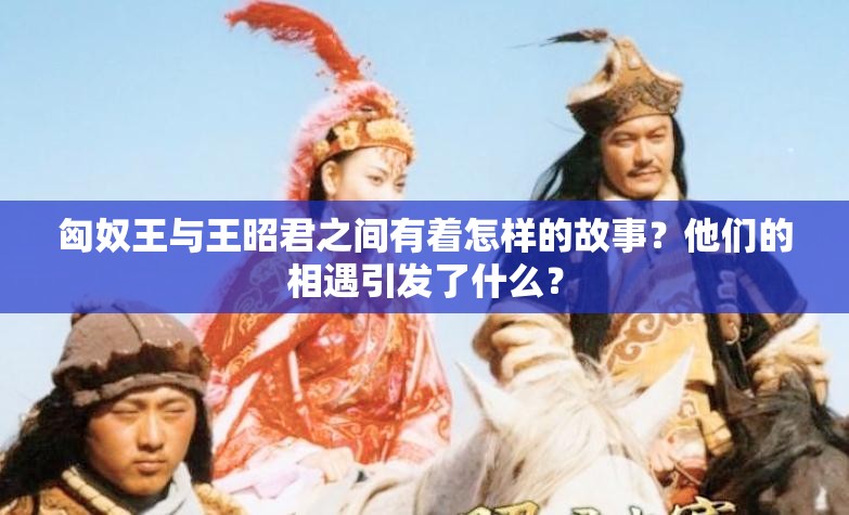 匈奴王与王昭君之间有着怎样的故事？他们的相遇引发了什么？
