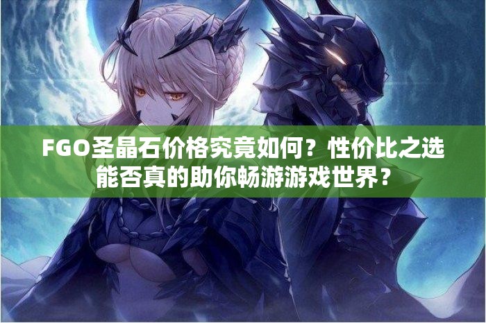 FGO圣晶石价格究竟如何？性价比之选能否真的助你畅游游戏世界？